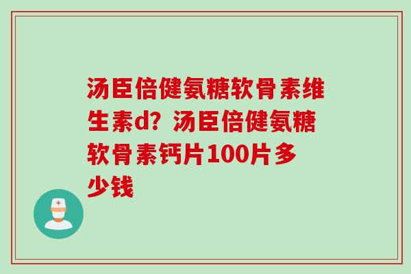 汤臣倍健氨糖软骨素维生素d？汤臣倍健氨糖软骨素钙片100片多少钱