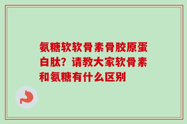 氨糖软软骨素骨胶原蛋白肽？请教大家软骨素和氨糖有什么区别