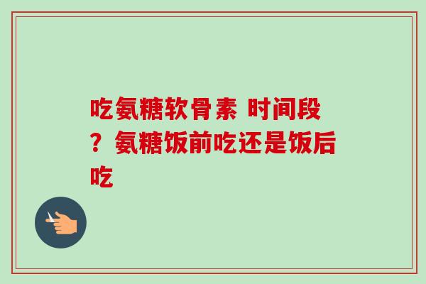 吃氨糖软骨素 时间段？氨糖饭前吃还是饭后吃