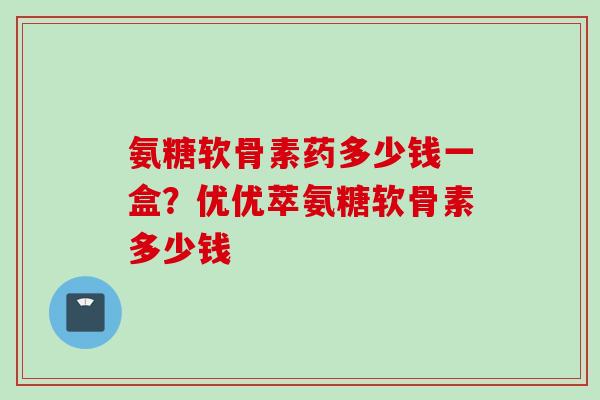 氨糖软骨素药多少钱一盒？优优萃氨糖软骨素多少钱