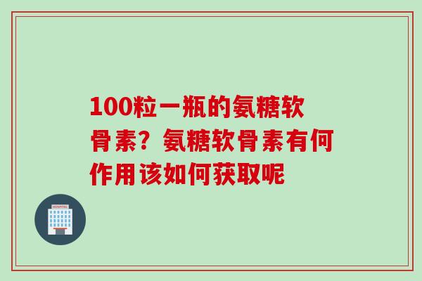 100粒一瓶的氨糖软骨素？氨糖软骨素有何作用该如何获取呢