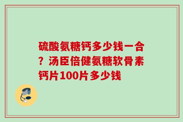硫酸氨糖钙多少钱一合？汤臣倍健氨糖软骨素钙片100片多少钱