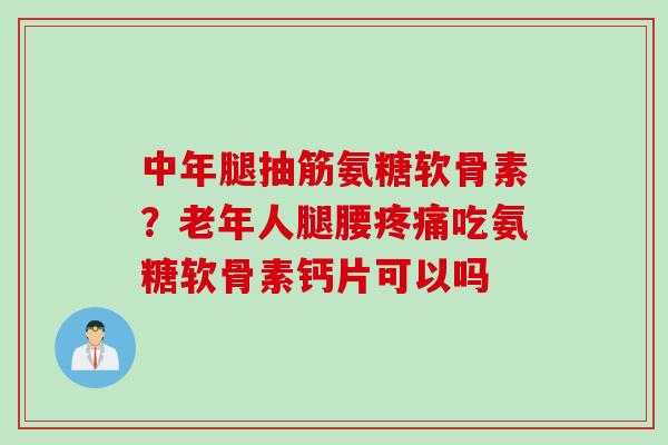 中年腿抽筋氨糖软骨素？老年人腿腰疼痛吃氨糖软骨素钙片可以吗
