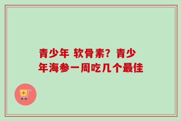 青少年 软骨素？青少年海参一周吃几个最佳