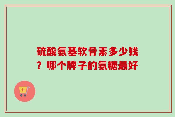 硫酸氨基软骨素多少钱？哪个牌子的氨糖最好