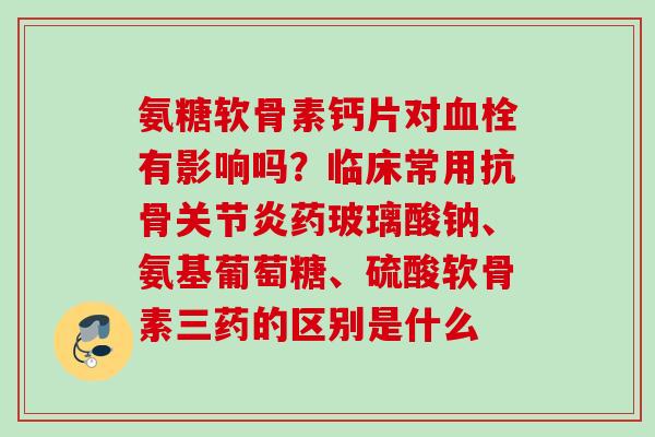 氨糖软骨素钙片对血栓有影响吗？临床常用抗骨关节炎药玻璃酸钠、氨基葡萄糖、硫酸软骨素三药的区别是什么