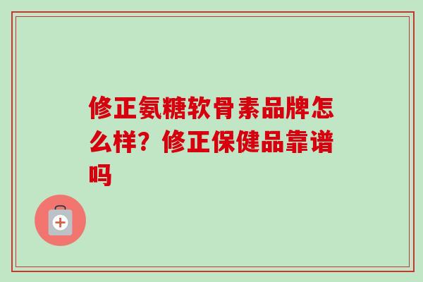 修正氨糖软骨素品牌怎么样？修正保健品靠谱吗