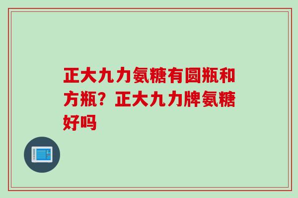 正大九力氨糖有圆瓶和方瓶？正大九力牌氨糖好吗