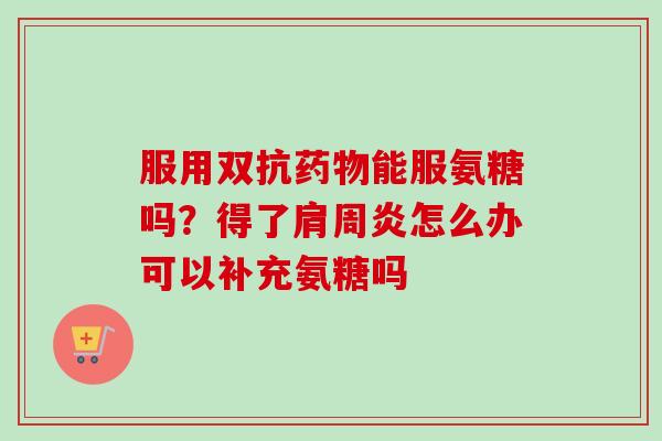 服用双抗药物能服氨糖吗？得了肩周炎怎么办可以补充氨糖吗