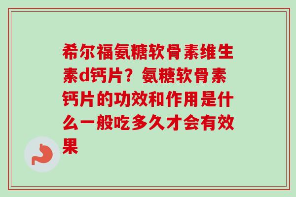 希尔福氨糖软骨素维生素d钙片？氨糖软骨素钙片的功效和作用是什么一般吃多久才会有效果
