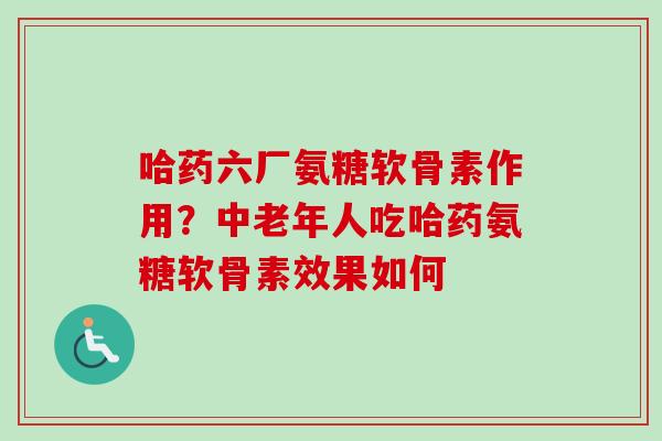 哈药六厂氨糖软骨素作用？中老年人吃哈药氨糖软骨素效果如何
