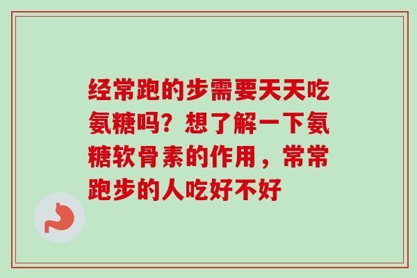 经常跑的步需要天天吃氨糖吗？想了解一下氨糖软骨素的作用，常常跑步的人吃好不好