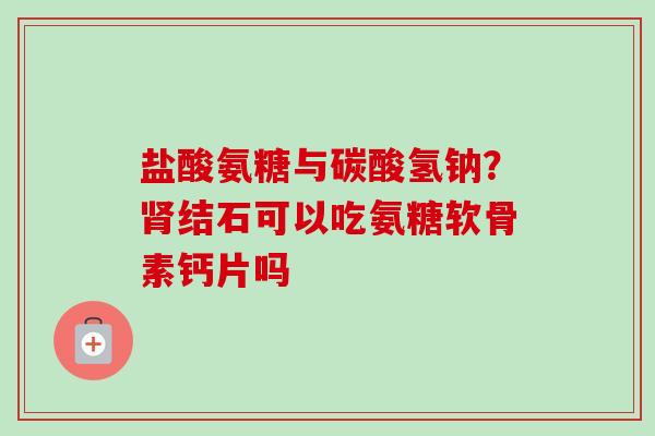 盐酸氨糖与碳酸氢钠？肾结石可以吃氨糖软骨素钙片吗