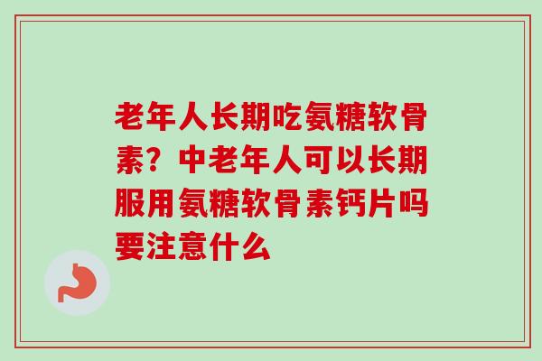 老年人长期吃氨糖软骨素？中老年人可以长期服用氨糖软骨素钙片吗要注意什么