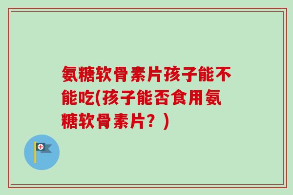 氨糖软骨素片孩子能不能吃(孩子能否食用氨糖软骨素片？)