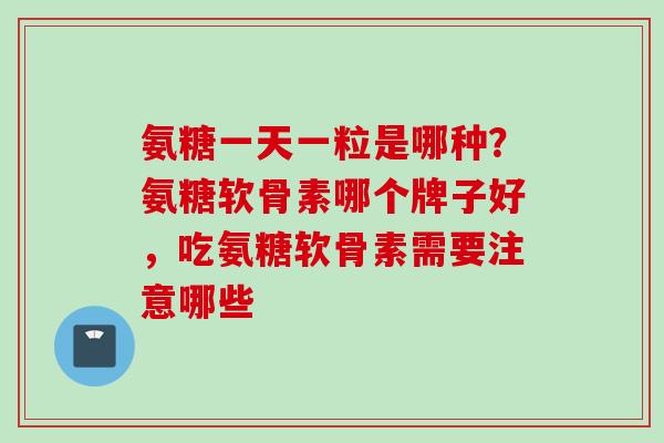 氨糖一天一粒是哪种？氨糖软骨素哪个牌子好，吃氨糖软骨素需要注意哪些