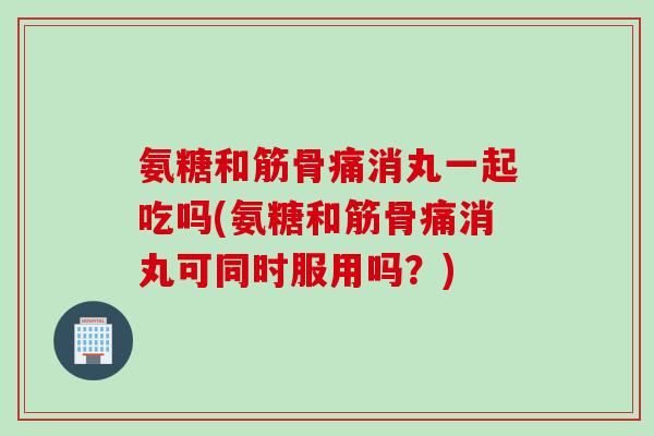 氨糖和筋骨痛消丸一起吃吗(氨糖和筋骨痛消丸可同时服用吗？)