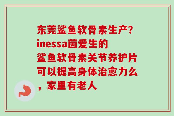 东莞鲨鱼软骨素生产?inessa茵爱生的鲨鱼软骨素关节养护片可以提高身体愈力么,家里有老人 东莞鲨鱼软骨素生产?inessa茵爱生的鲨鱼软骨素关节养护片可以提高身体愈力么,家里有老人