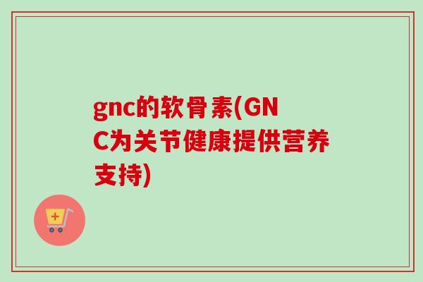 gnc的软骨素(GNC为关节健康提供营养支持)