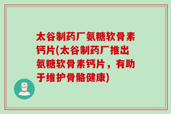 太谷制药厂氨糖软骨素钙片(太谷制药厂推出氨糖软骨素钙片，有助于维护骨骼健康)