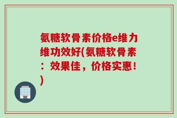氨糖软骨素价格e维力维功效好(氨糖软骨素：效果佳，价格实惠！)