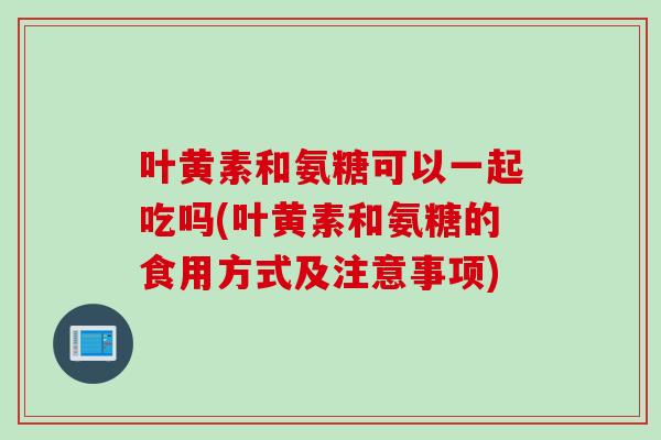 叶黄素和氨糖可以一起吃吗(叶黄素和氨糖的食用方式及注意事项)