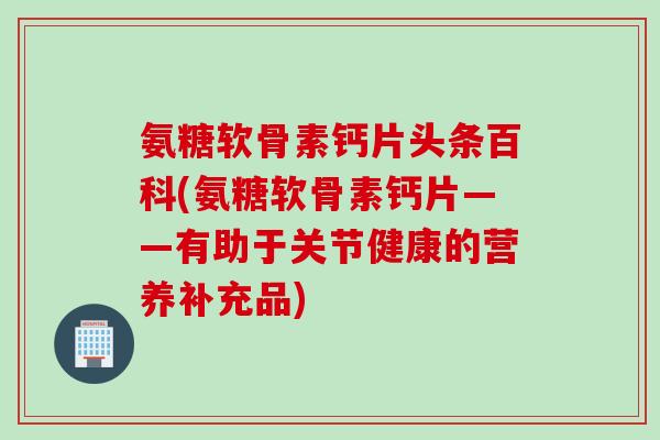 氨糖软骨素钙片头条百科(氨糖软骨素钙片——有助于关节健康的营养补充品)
