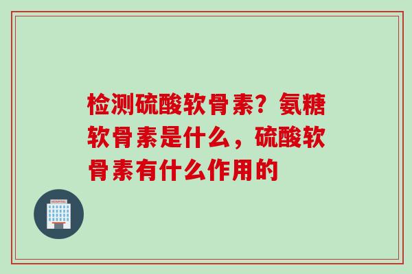 检测硫酸软骨素？氨糖软骨素是什么，硫酸软骨素有什么作用的
