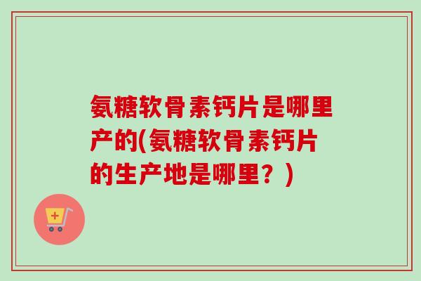 氨糖软骨素钙片是哪里产的(氨糖软骨素钙片的生产地是哪里？)