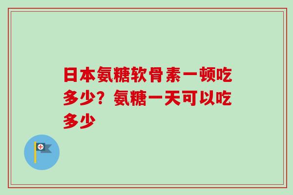 日本氨糖软骨素一顿吃多少？氨糖一天可以吃多少