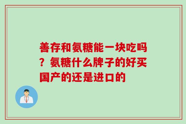 善存和氨糖能一块吃吗？氨糖什么牌子的好买国产的还是进口的