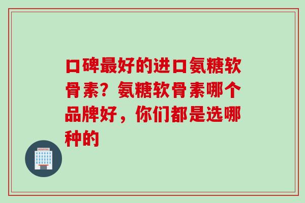 口碑最好的进口氨糖软骨素？氨糖软骨素哪个品牌好，你们都是选哪种的