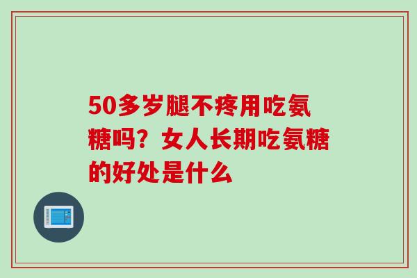 50多岁腿不疼用吃氨糖吗?女人长期吃氨糖的好处是什么 50多岁腿不疼用吃氨糖吗?女人长期吃氨糖的好处是什么