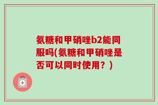 氨糖和甲硝唑b2能同服吗(氨糖和甲硝唑是否可以同时使用？)
