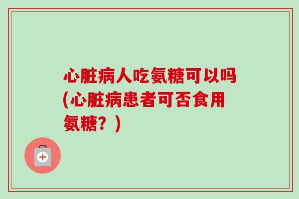 心脏病人吃氨糖可以吗(心脏病患者可否食用氨糖？)