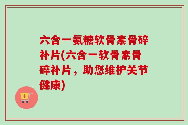 六合一氨糖软骨素骨碎补片(六合一软骨素骨碎补片,助您维护关节健康) 六合一氨糖软骨素骨碎补片(六合一软骨素骨碎补片,助您维护关节健康)