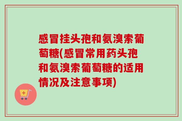 感冒挂头孢和氨溴索葡萄糖(感冒常用药头孢和氨溴索葡萄糖的适用情况及注意事项)