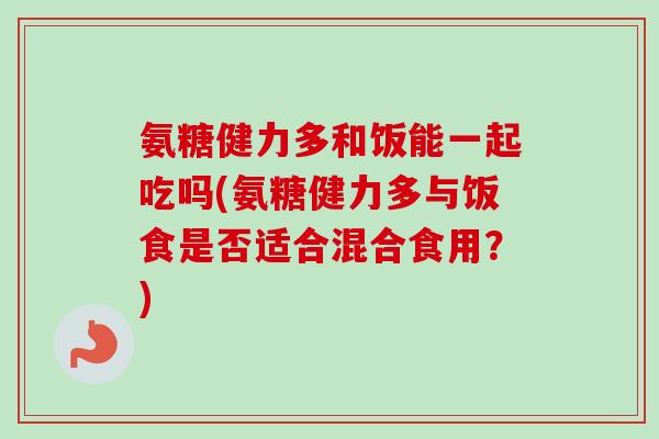 氨糖健力多和饭能一起吃吗(氨糖健力多与饭食是否适合混合食用？)