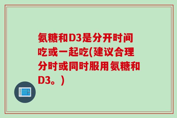 氨糖和D3是分开时间吃或一起吃(建议合理分时或同时服用氨糖和D3。)