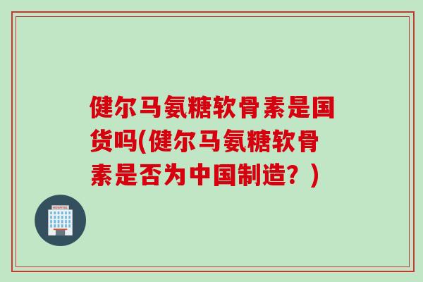 健尔马氨糖软骨素是国货吗(健尔马氨糖软骨素是否为中国制造？)