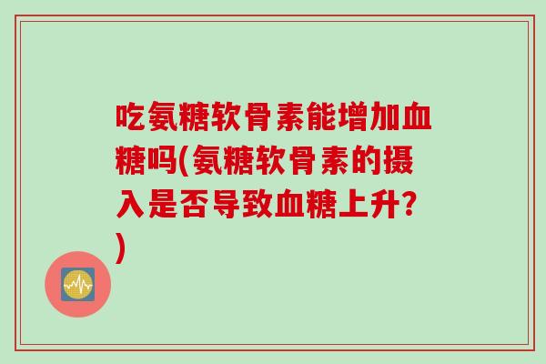 吃氨糖软骨素能增加血糖吗(氨糖软骨素的摄入是否导致血糖上升？)