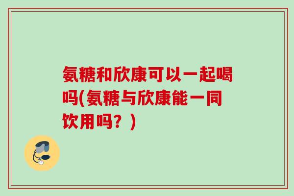 氨糖和欣康可以一起喝吗(氨糖与欣康能一同饮用吗？)