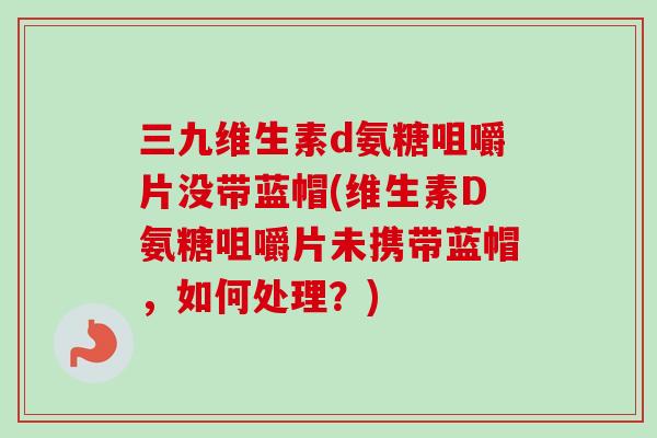 三九维生素d氨糖咀嚼片没带蓝帽(维生素D氨糖咀嚼片未携带蓝帽，如何处理？)