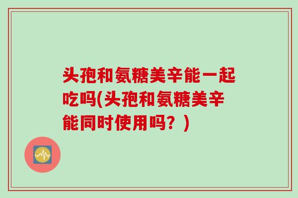 头孢和氨糖美辛能一起吃吗(头孢和氨糖美辛能同时使用吗？)