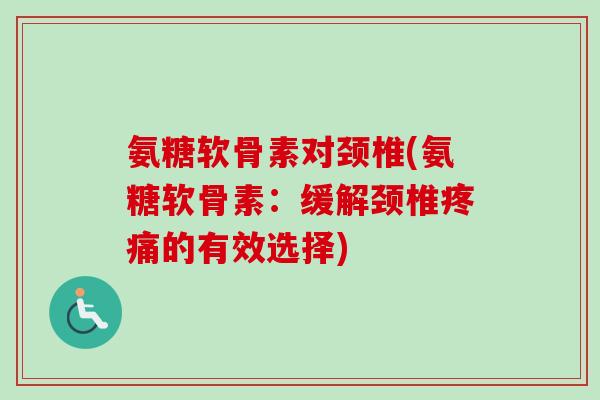 氨糖软骨素对颈椎(氨糖软骨素：缓解颈椎疼痛的有效选择)