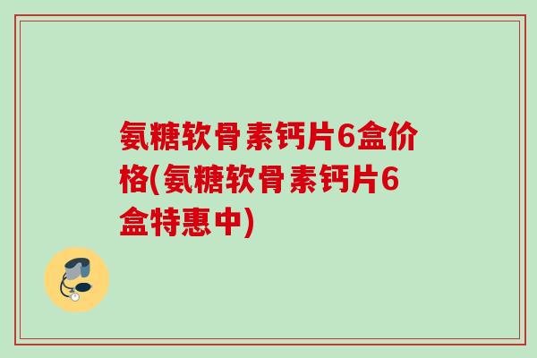 氨糖软骨素钙片6盒价格(氨糖软骨素钙片6盒特惠中)