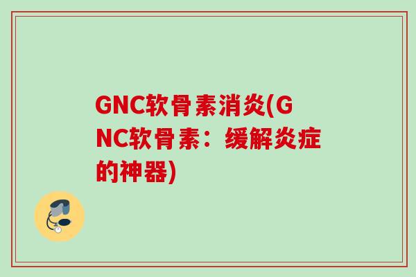 GNC软骨素消炎(GNC软骨素：缓解炎症的神器)