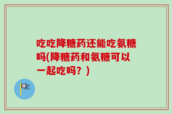 吃吃降糖药还能吃氨糖吗(降糖药和氨糖可以一起吃吗？)