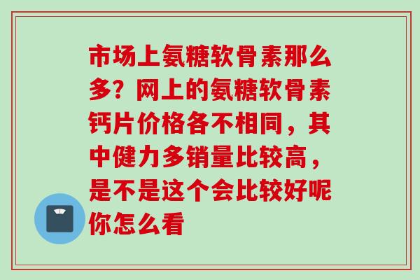 市场上氨糖软骨素那么多？网上的氨糖软骨素钙片价格各不相同，其中健力多销量比较高，是不是这个会比较好呢你怎么看