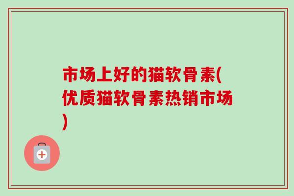 市场上好的猫软骨素(优质猫软骨素热销市场)